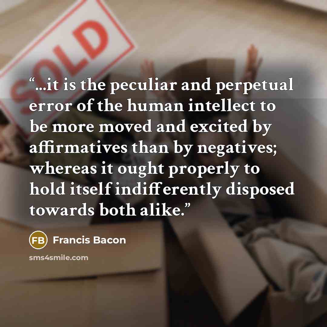 “...it is the peculiar and perpetual error of the human intellect to be more moved and excited by affirmatives than by negatives; whereas it ought properly to hold itself indifferently disposed towards both alike.” quote by Francis Bacon