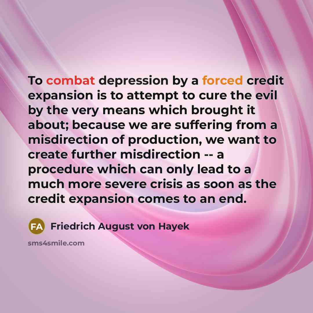 “To combat depression by a forced credit expansion is to attempt to cure the evil by the very means which brought it about; because we are suffering from a misdirection of production, we want to create further misdirection -- a procedure which can only lead to a much more severe crisis as soon as…” quote by Friedrich August von Hayek