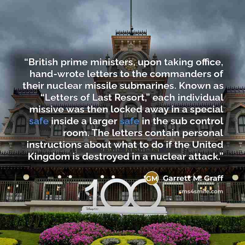 “British prime ministers, upon taking office, hand-wrote letters to the commanders of their nuclear missile submarines. Known as “Letters of Last Resort,” each individual missive was then locked away in a special safe inside a larger safe in the sub control room. The letters contain personal…” quote by Garrett M. Graff