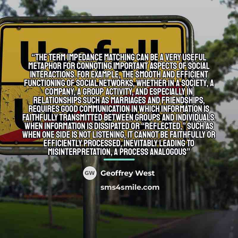 “The term impedance matching can be a very useful metaphor for connoting important aspects of social interactions. For example, the smooth and efficient functioning of social networks, whether in a society, a company, a group activity, and especially in relationships such as marriages and…” quote by Geoffrey West