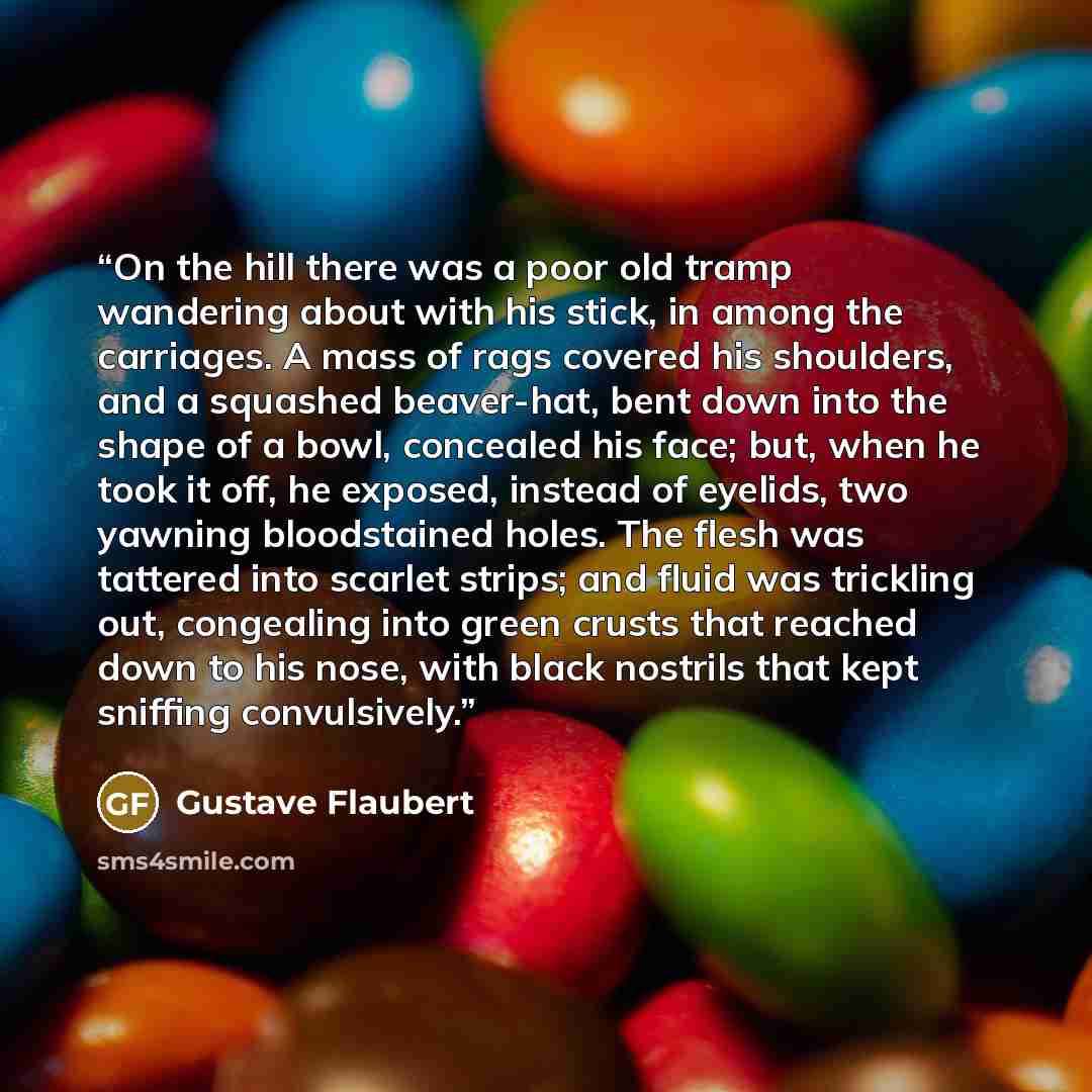 “On the hill there was a poor old tramp wandering about with his stick, in among the carriages. A mass of rags covered his shoulders, and a squashed beaver-hat, bent down into the shape of a bowl, concealed his face; but, when he took it off, he exposed, instead of eyelids, two yawning bloodstained…” quote by Gustave Flaubert