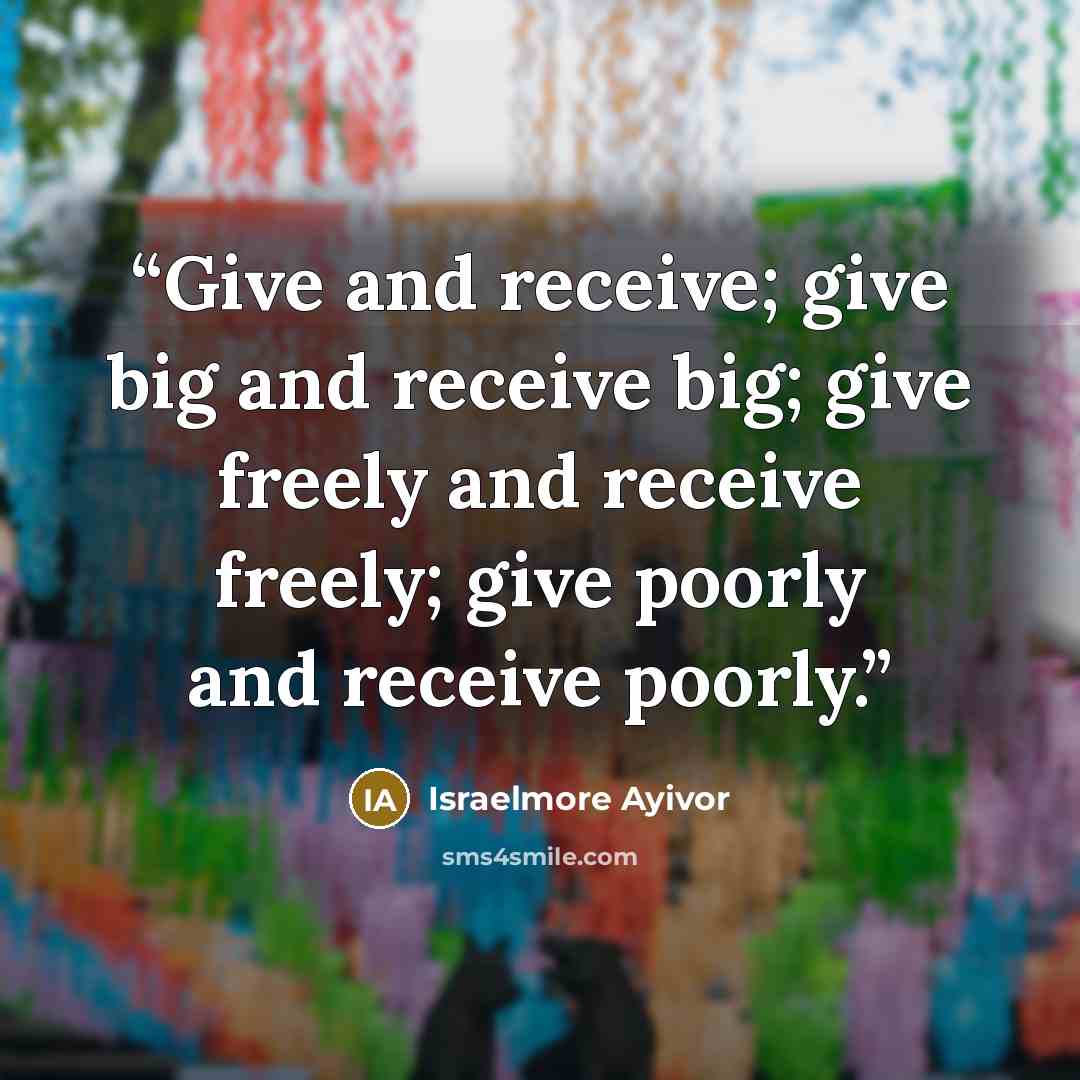 “Give and receive; give big and receive big; give freely and receive freely; give poorly and receive poorly.” quote by Israelmore Ayivor