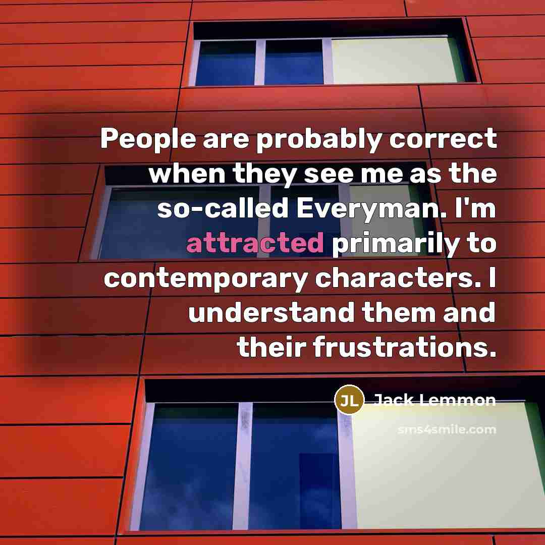 “People are probably correct when they see me as the so-called Everyman. I'm attracted primarily to contemporary characters. I understand them and their frustrations.” quote by Jack Lemmon