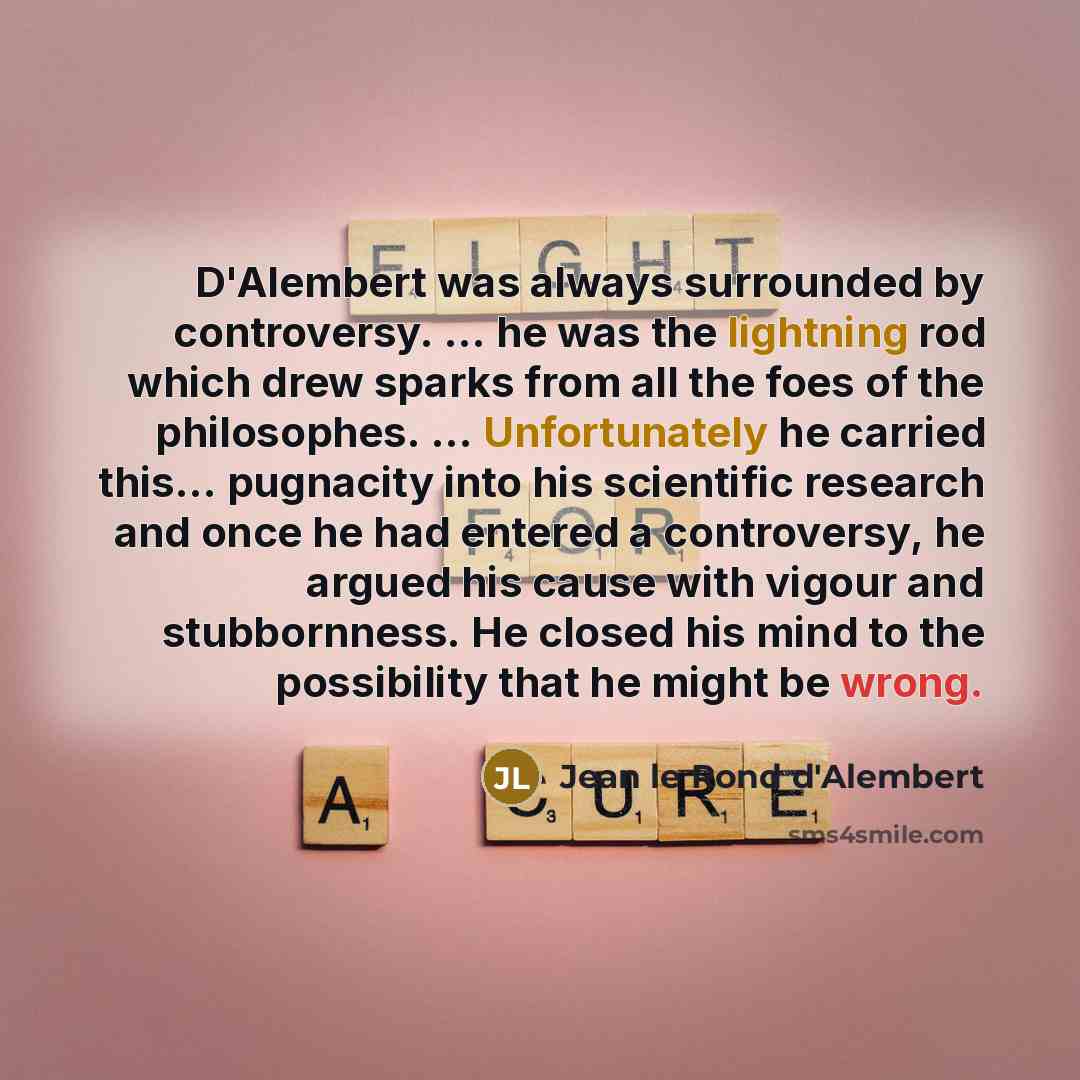 “D'Alembert was always surrounded by controversy. ... he was the lightning rod which drew sparks from all the foes of the philosophes. ... Unfortunately he carried this... pugnacity into his scientific research and once he had entered a controversy, he argued his cause with vigour and stubbornness…” quote by Jean le Rond d'Alembert
