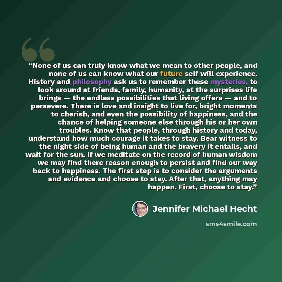 “None of us can truly know what we mean to other people, and none of us can know what our future self will experience. History and philosophy ask us to remember these mysteries, to look around at friends, family, humanity, at the surprises life brings — the endless possibilities that living offers…” quote by Jennifer Michael Hecht