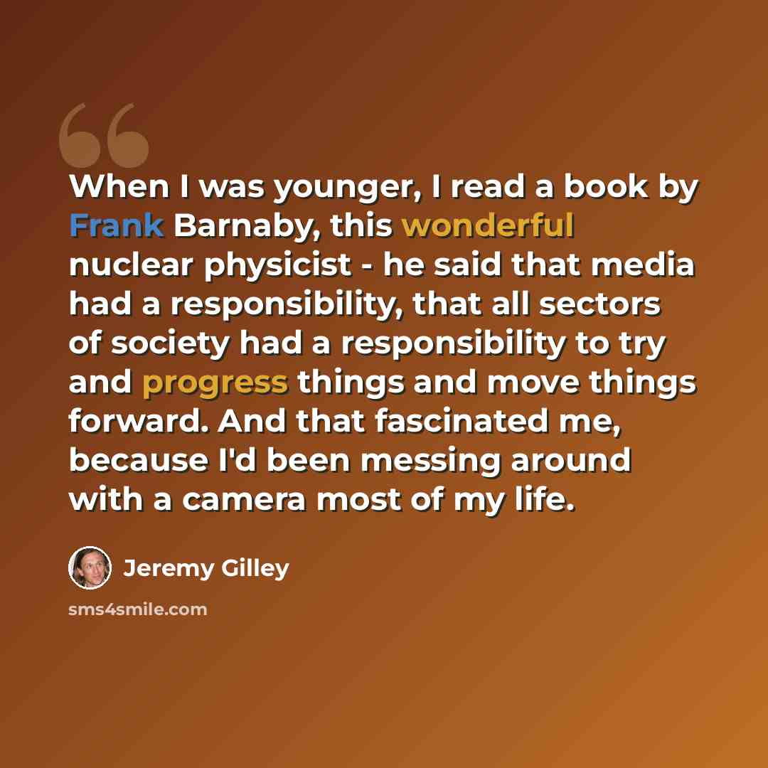 “When I was younger, I read a book by Frank Barnaby, this wonderful nuclear physicist - he said that media had a responsibility, that all sectors of society had a responsibility to try and progress things and move things forward. And that fascinated me, because I'd been messing around with a camera…” quote by Jeremy Gilley