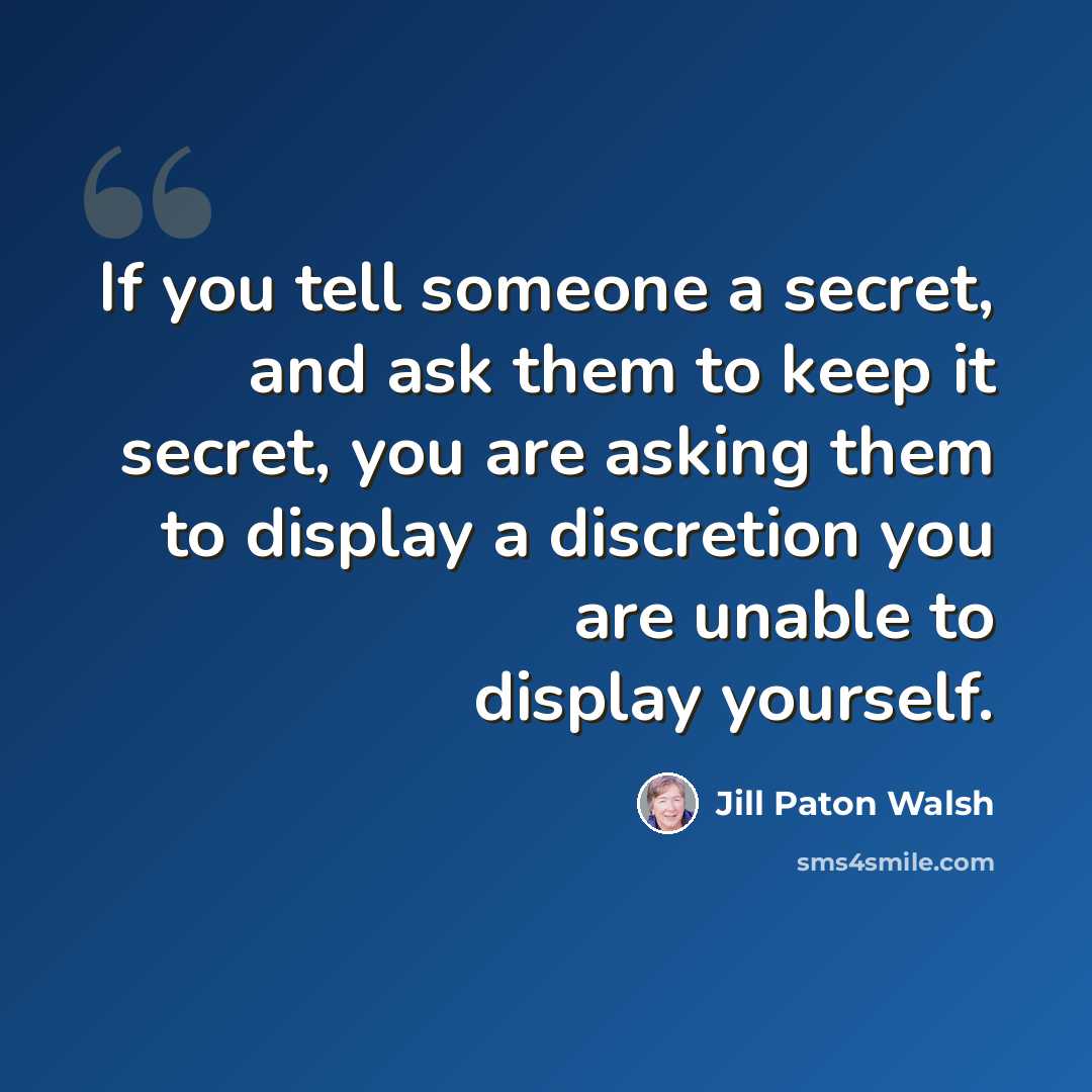 “If you tell someone a secret, and ask them to keep it secret, you are asking them to display a discretion you are unable to display yourself.” quote by Jill Paton Walsh