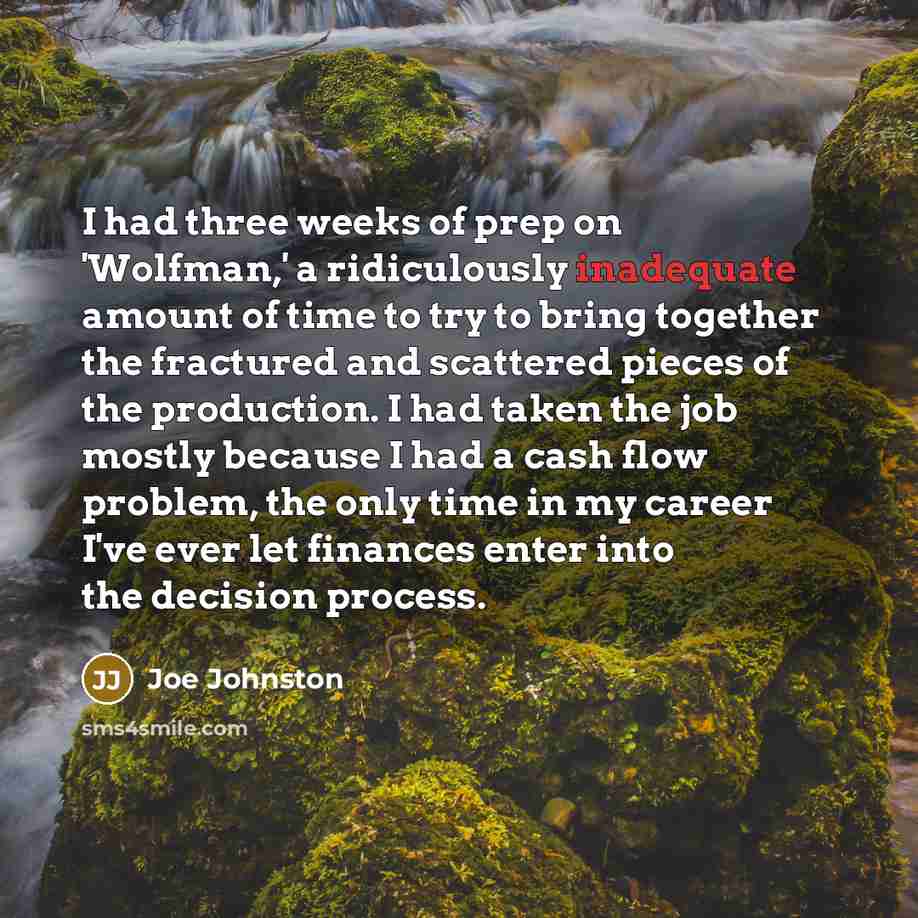 “I had three weeks of prep on 'Wolfman,' a ridiculously inadequate amount of time to try to bring together the fractured and scattered pieces of the production. I had taken the job mostly because I had a cash flow problem, the only time in my career I've ever let finances enter into the decision…” quote by Joe Johnston