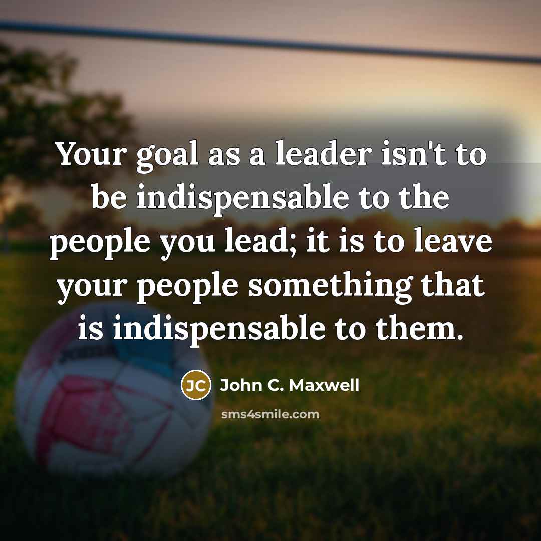 “Your goal as a leader isn't to be indispensable to the people you lead; it is to leave your people something that is indispensable to them.” quote by John C. Maxwell