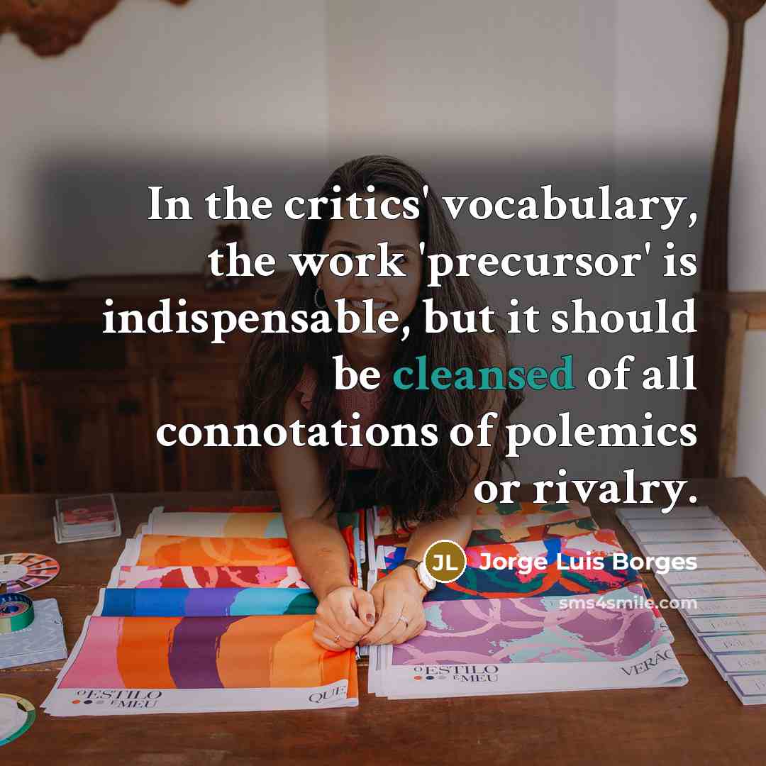 “In the critics' vocabulary, the work 'precursor' is indispensable, but it should be cleansed of all connotations of polemics or rivalry.” quote by Jorge Luis Borges