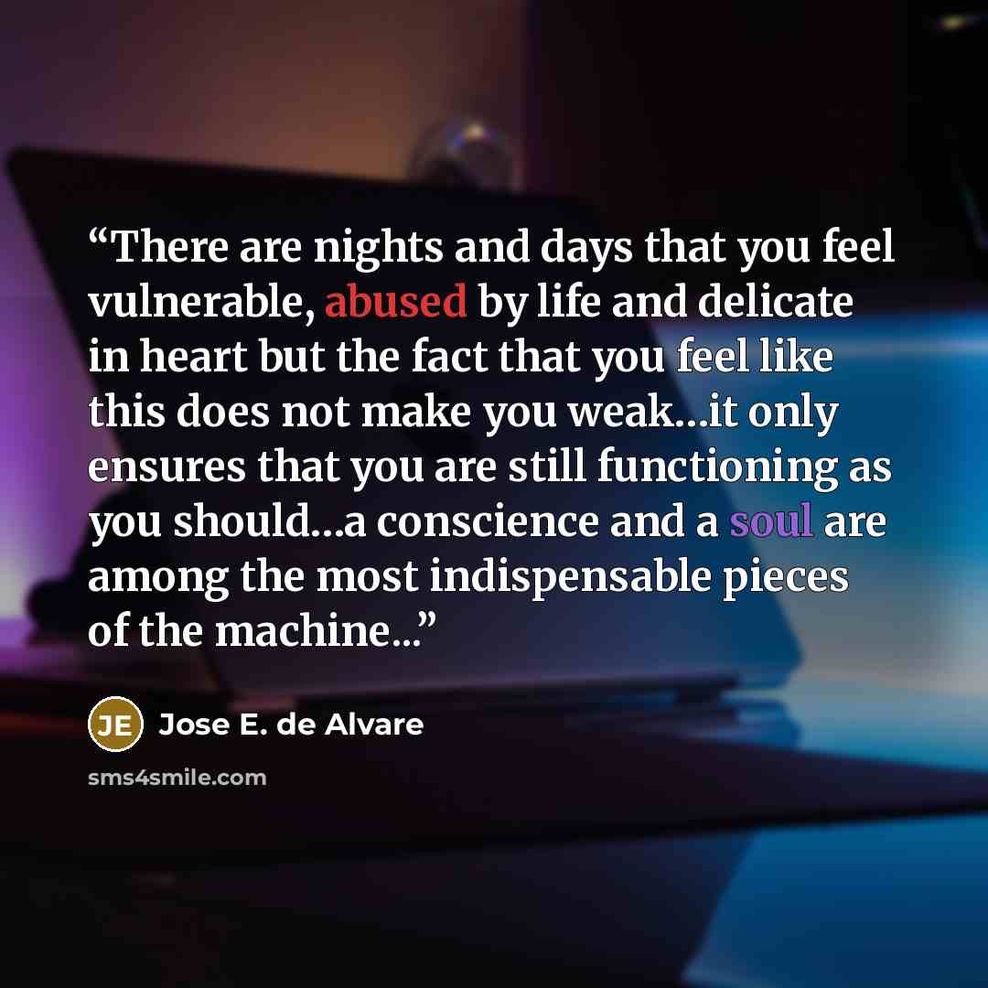 “There are nights and days that you feel vulnerable, abused by life and delicate in heart but the fact that you feel like this does not make you weak…it only ensures that you are still functioning as you should…a conscience and a soul are among the most indispensable pieces of the machine...” quote by Jose E. de Alvare