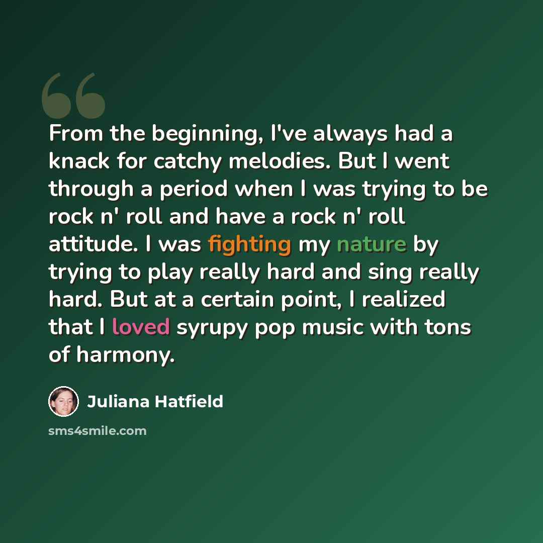 “From the beginning, I've always had a knack for catchy melodies. But I went through a period when I was trying to be rock n' roll and have a rock n' roll attitude. I was fighting my nature by trying to play really hard and sing really hard. But at a certain point, I realized that I loved syrupy…” quote by Juliana Hatfield