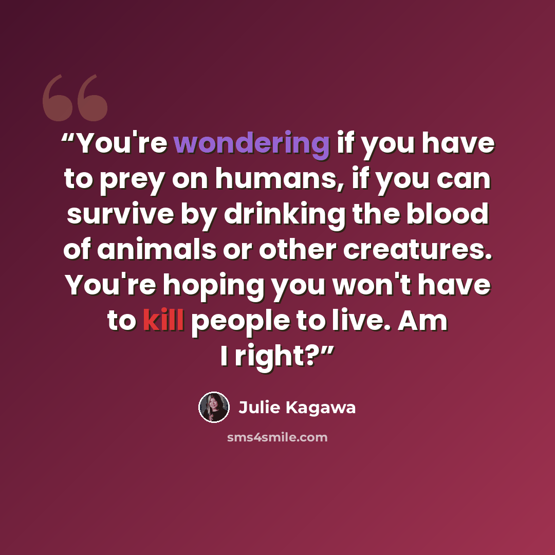 “You're wondering if you have to prey on humans, if you can survive by drinking the blood of animals or other creatures. You're hoping you won't have to kill people to live. Am I right?” quote by Julie Kagawa