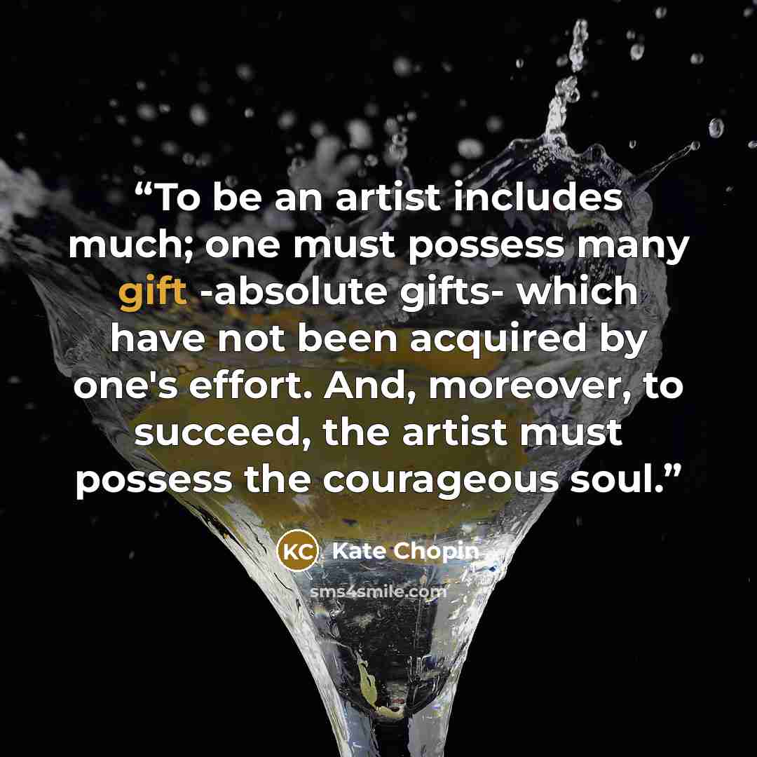 “To be an artist includes much; one must possess many gift -absolute gifts- which have not been acquired by one's effort. And, moreover, to succeed, the artist must possess the courageous soul.” quote by Kate Chopin