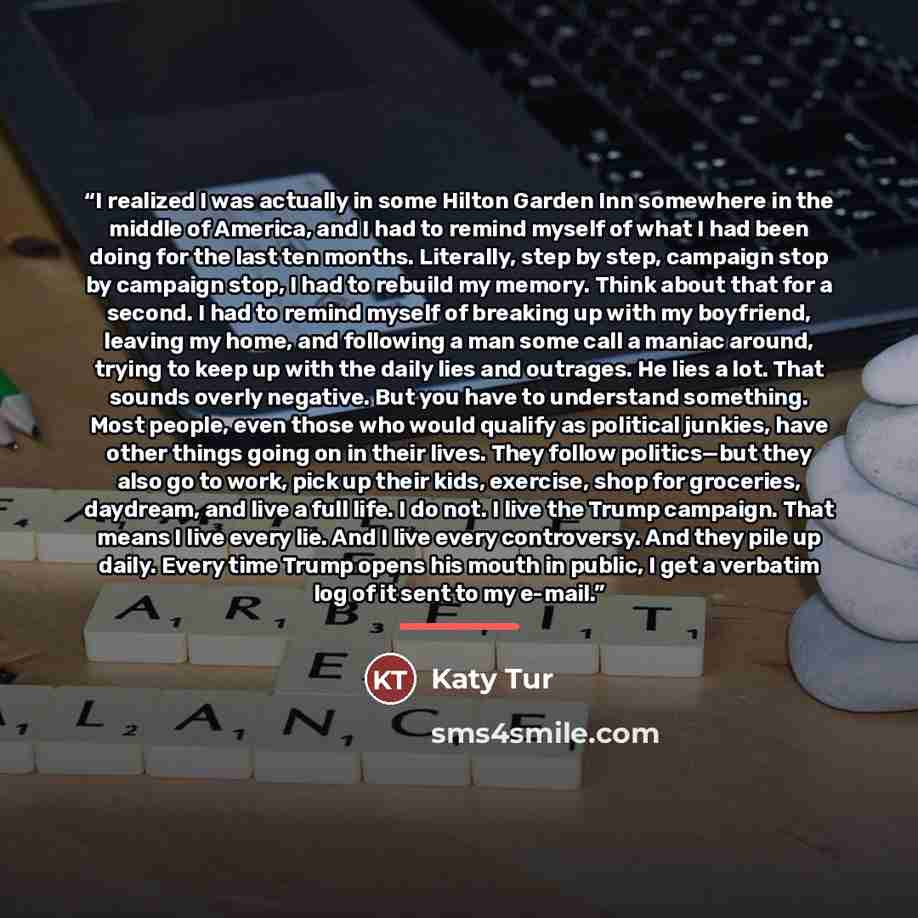 “I realized I was actually in some Hilton Garden Inn somewhere in the middle of America, and I had to remind myself of what I had been doing for the last ten months. Literally, step by step, campaign stop by campaign stop, I had to rebuild my memory. Think about that for a second. I had to remind…” quote by Katy Tur