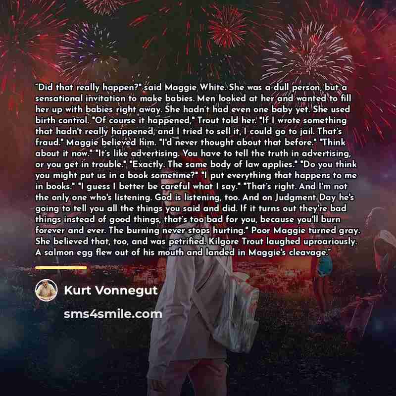 “Did that really happen?" said Maggie White. She was a dull person, but a sensational invitation to make babies. Men looked at her and wanted to fill her up with babies right away. She hadn’t had even one baby yet. She used birth control. "Of course it happened," Trout told her. "If I wrote…” quote by Kurt Vonnegut