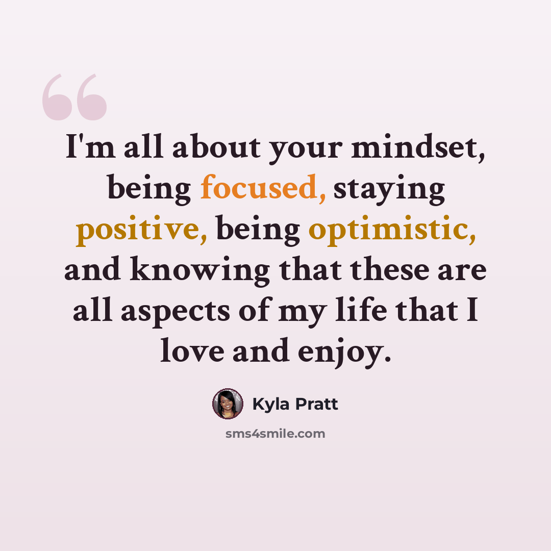 “I'm all about your mindset, being focused, staying positive, being optimistic, and knowing that these are all aspects of my life that I love and enjoy.” quote by Kyla Pratt