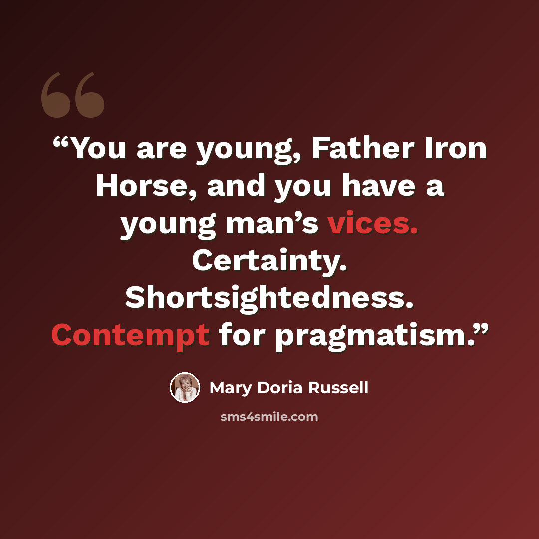 “You are young, Father Iron Horse, and you have a young man’s vices. Certainty. Shortsightedness. Contempt for pragmatism.” quote by Mary Doria Russell