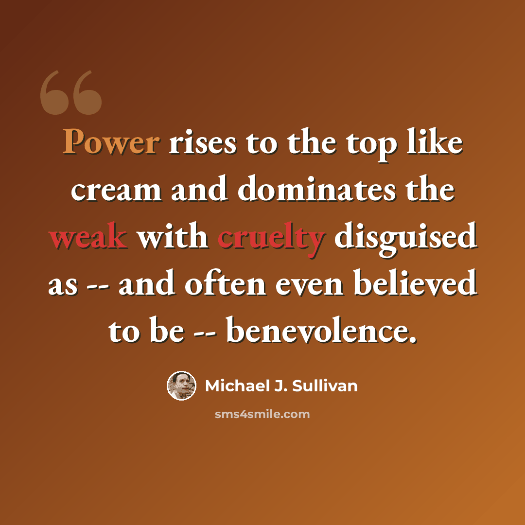 “Power rises to the top like cream and dominates the weak with cruelty disguised as -- and often even believed to be -- benevolence.” quote by Michael J. Sullivan