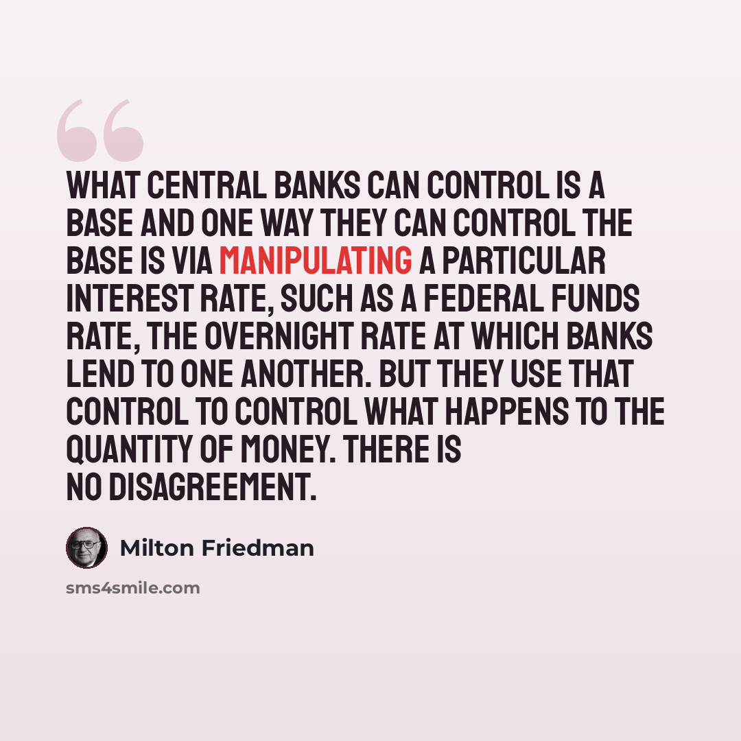 “What central banks can control is a base and one way they can control the base is via manipulating a particular interest rate, such as a Federal Funds rate, the overnight rate at which banks lend to one another. But they use that control to control what happens to the quantity of money. There is…” quote by Milton Friedman
