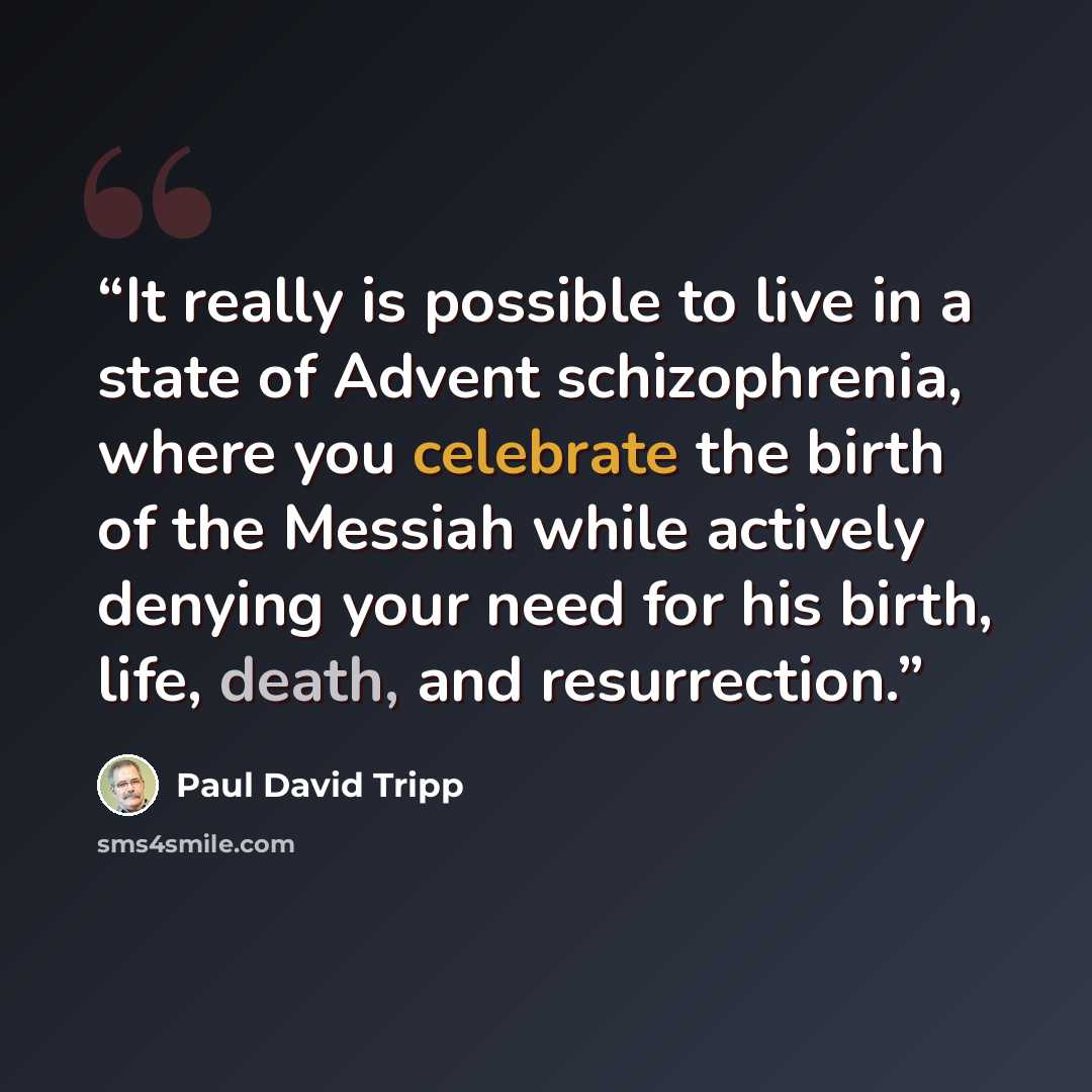 “It really is possible to live in a state of Advent schizophrenia, where you celebrate the birth of the Messiah while actively denying your need for his birth, life, death, and resurrection.” quote by Paul David Tripp