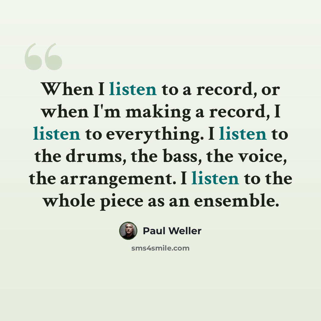 “When I listen to a record, or when I'm making a record, I listen to everything. I listen to the drums, the bass, the voice, the arrangement. I listen to the whole piece as an ensemble.” quote by Paul Weller