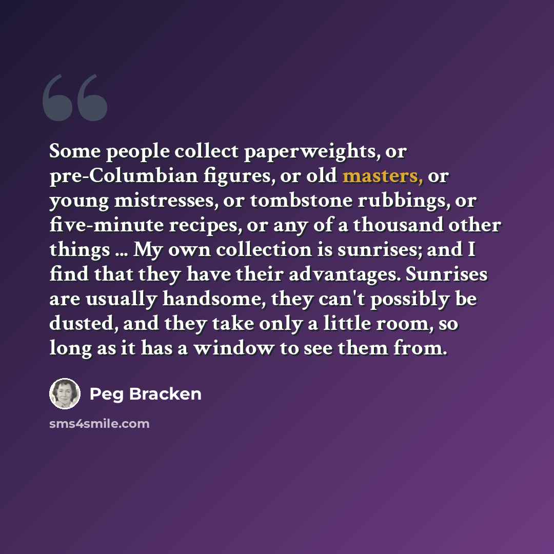 “Some people collect paperweights, or pre-Columbian figures, or old masters, or young mistresses, or tombstone rubbings, or five-minute recipes, or any of a thousand other things ... My own collection is sunrises; and I find that they have their advantages. Sunrises are usually handsome, they can't…” quote by Peg Bracken