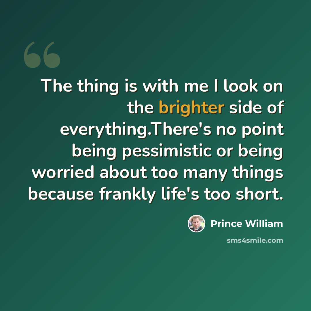“The thing is with me I look on the brighter side of everything.There's no point being pessimistic or being worried about too many things because frankly life's too short.” quote by Prince William