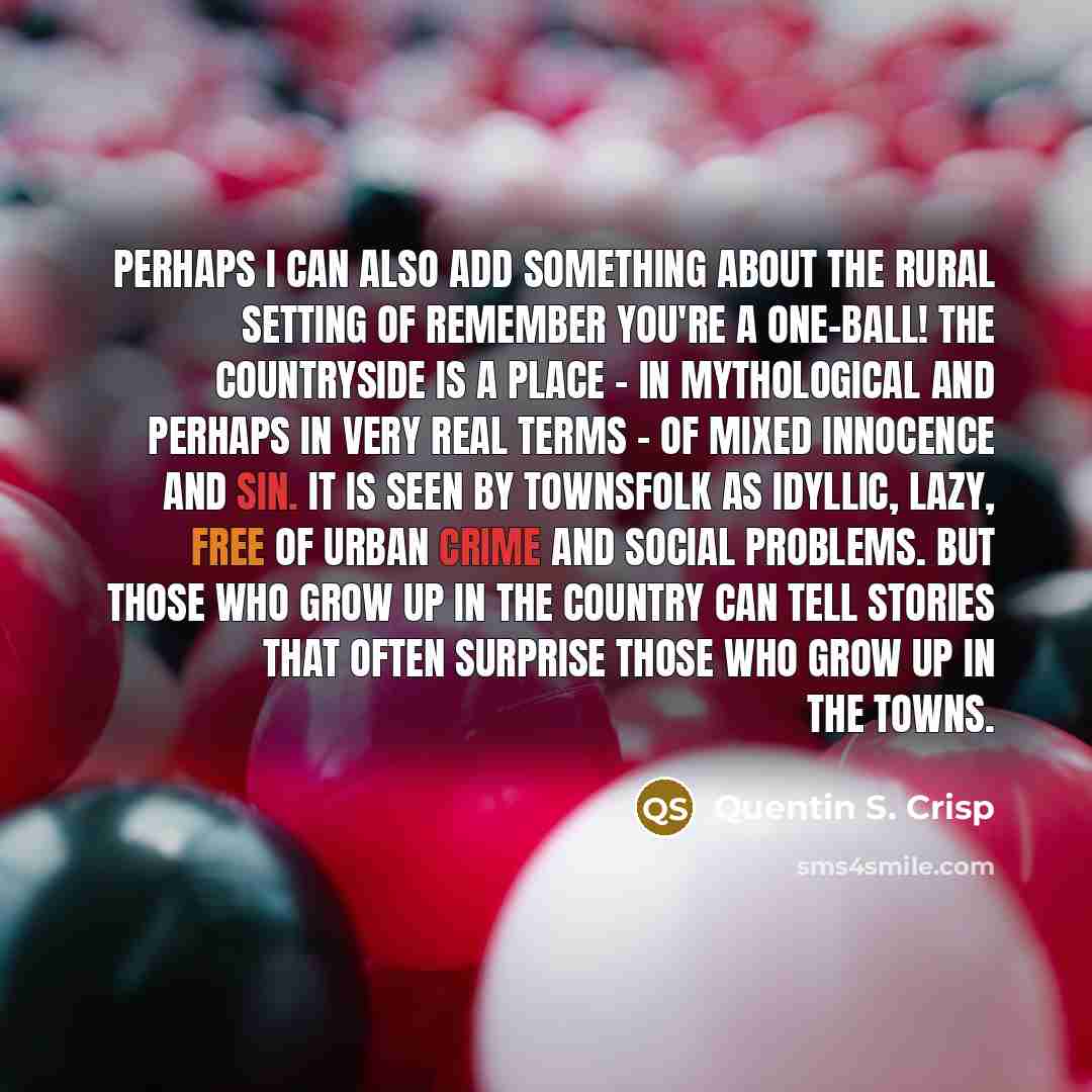 “Perhaps I can also add something about the rural setting of Remember You're a One-Ball! The countryside is a place - in mythological and perhaps in very real terms - of mixed innocence and sin. It is seen by townsfolk as idyllic, lazy, free of urban crime and social problems. But those who grow up…” quote by Quentin S. Crisp