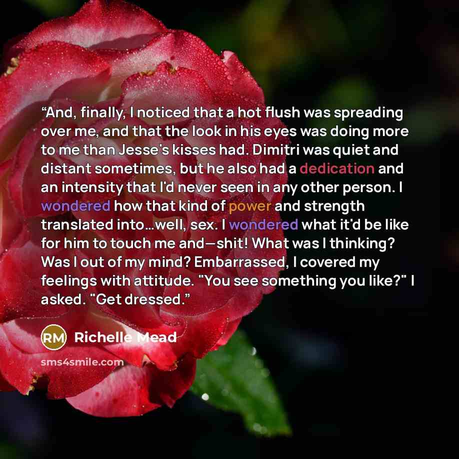 “And, finally, I noticed that a hot flush was spreading over me, and that the look in his eyes was doing more to me than Jesse's kisses had. Dimitri was quiet and distant sometimes, but he also had a dedication and an intensity that I'd never seen in any other person. I wondered how that kind of…” quote by Richelle Mead