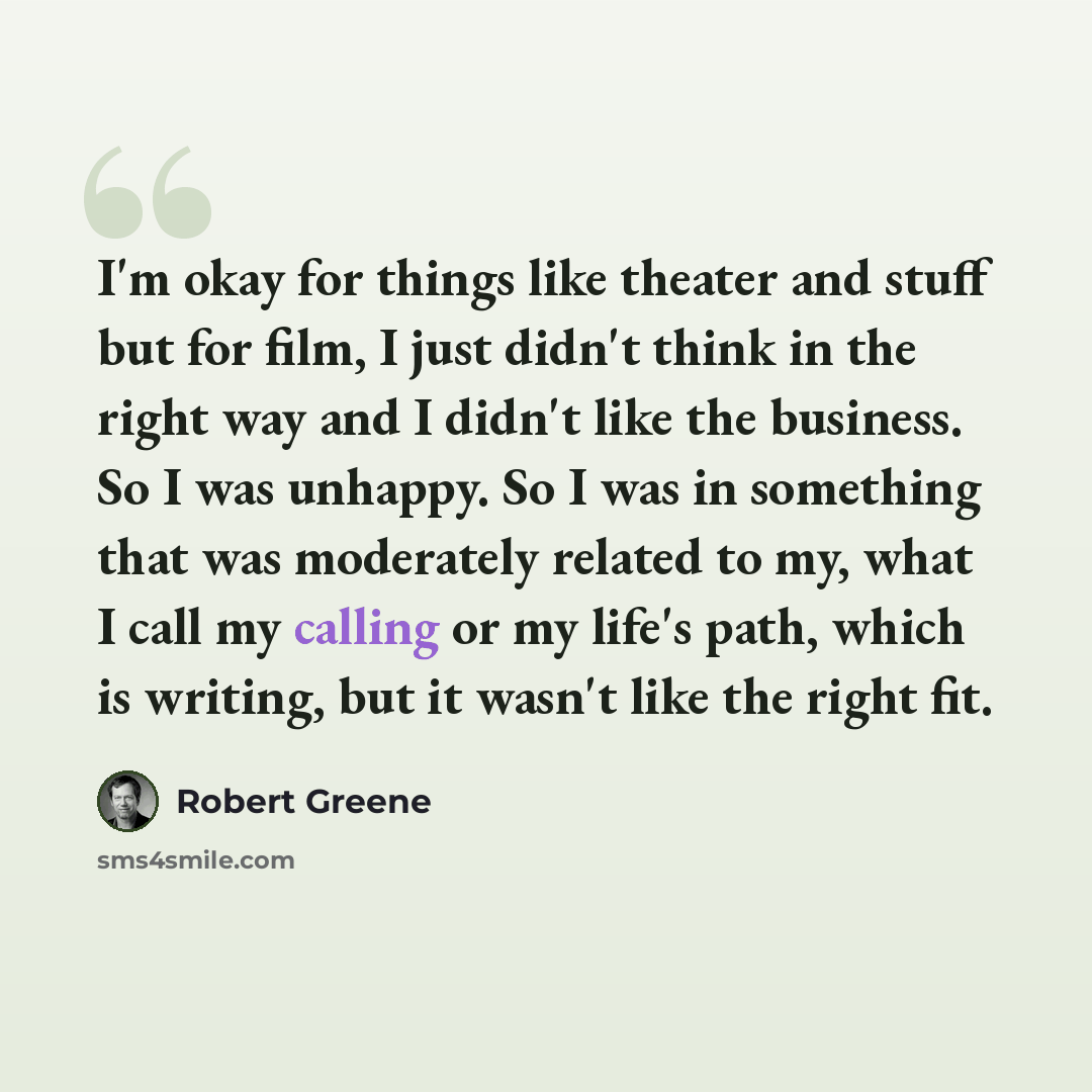 “I'm okay for things like theater and stuff but for film, I just didn't think in the right way and I didn't like the business. So I was unhappy. So I was in something that was moderately related to my, what I call my calling or my life's path, which is writing, but it wasn't like the right fit.” quote by Robert Greene