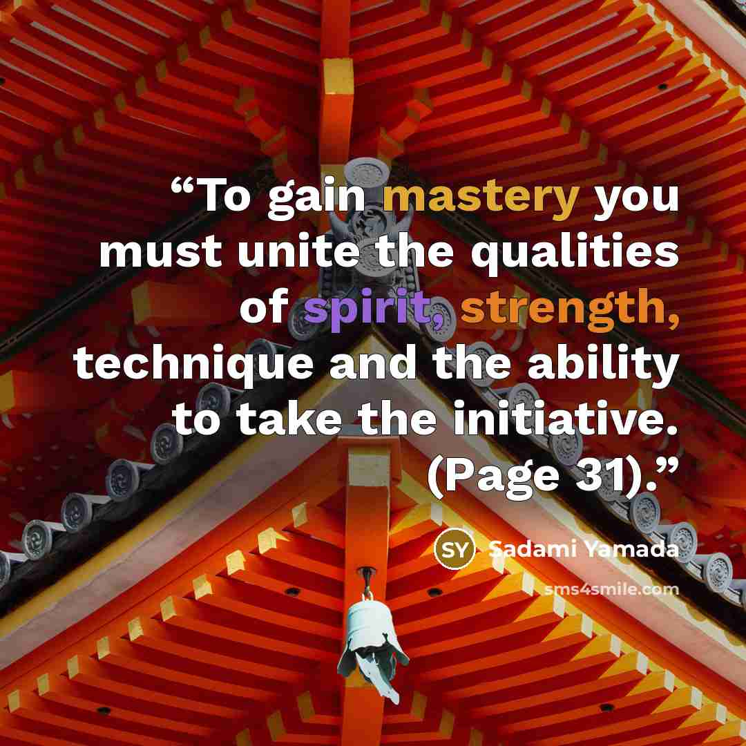“To gain mastery you must unite the qualities of spirit, strength, technique and the ability to take the initiative. (Page 31).” quote by Sadami Yamada