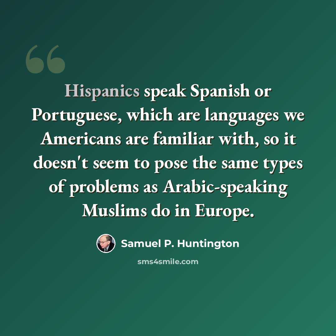 “Hispanics speak Spanish or Portuguese, which are languages we Americans are familiar with, so it doesn't seem to pose the same types of problems as Arabic-speaking Muslims do in Europe.” quote by Samuel P. Huntington
