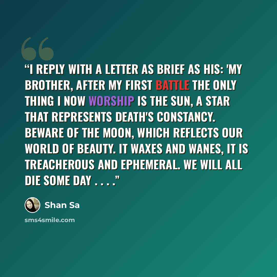 “I reply with a letter as brief as his: 'My brother, after my first battle the only thing I now worship is the sun, a star that represents death's constancy. Beware of the moon, which reflects our world of beauty. It waxes and wanes, it is treacherous and ephemeral. We will all die some day . . . .” quote by Shan Sa