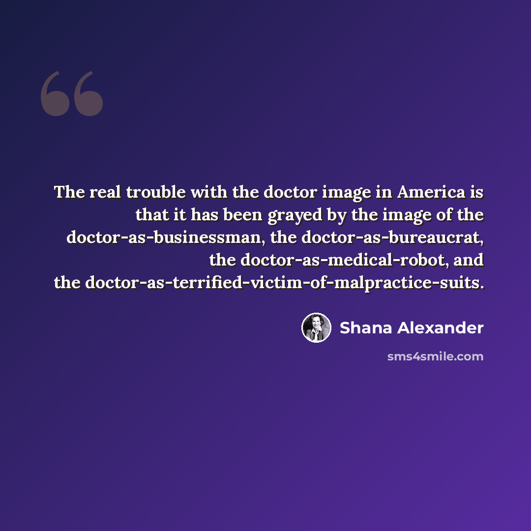 “The real trouble with the doctor image in America is that it has been grayed by the image of the doctor-as-businessman, the doctor-as-bureaucrat, the doctor-as-medical-robot, and the doctor-as-terrified-victim-of-malpractice-suits.” quote by Shana Alexander