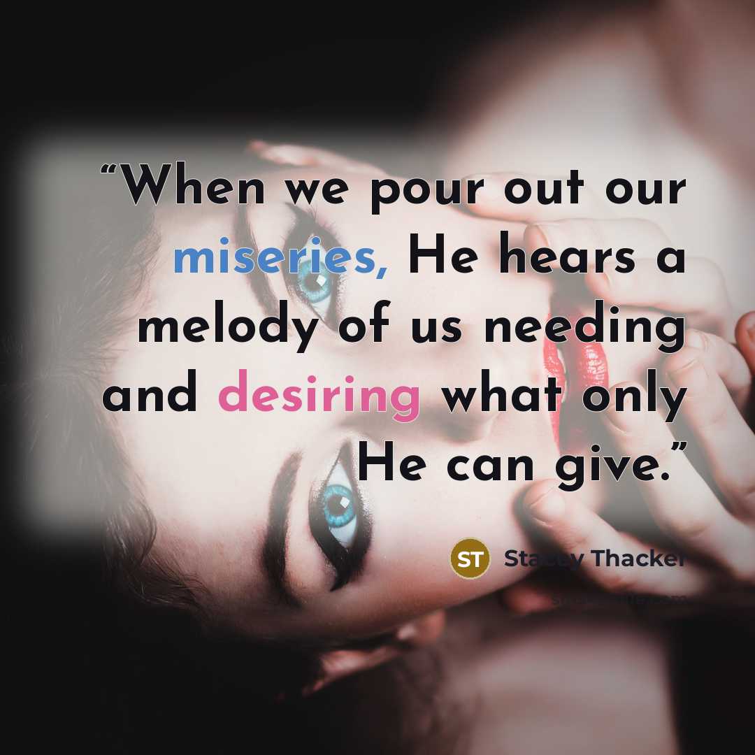 “When we pour out our miseries, He hears a melody of us needing and desiring what only He can give.” quote by Stacey Thacker