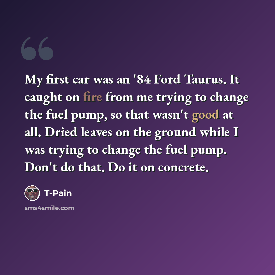 “My first car was an '84 Ford Taurus. It caught on fire from me trying to change the fuel pump, so that wasn't good at all. Dried leaves on the ground while I was trying to change the fuel pump. Don't do that. Do it on concrete.” quote by T-Pain