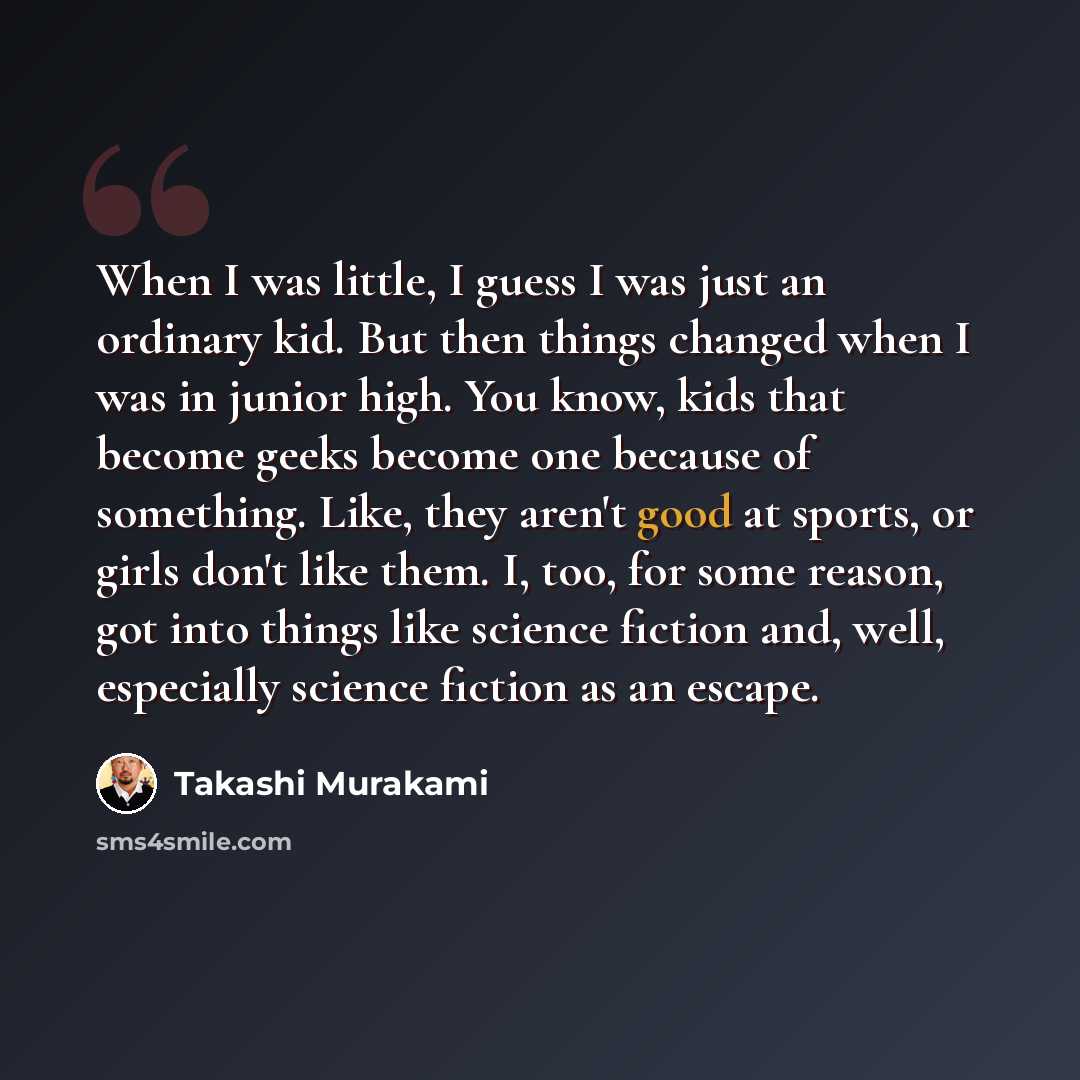 “When I was little, I guess I was just an ordinary kid. But then things changed when I was in junior high. You know, kids that become geeks become one because of something. Like, they aren't good at sports, or girls don't like them. I, too, for some reason, got into things like science fiction and…” quote by Takashi Murakami