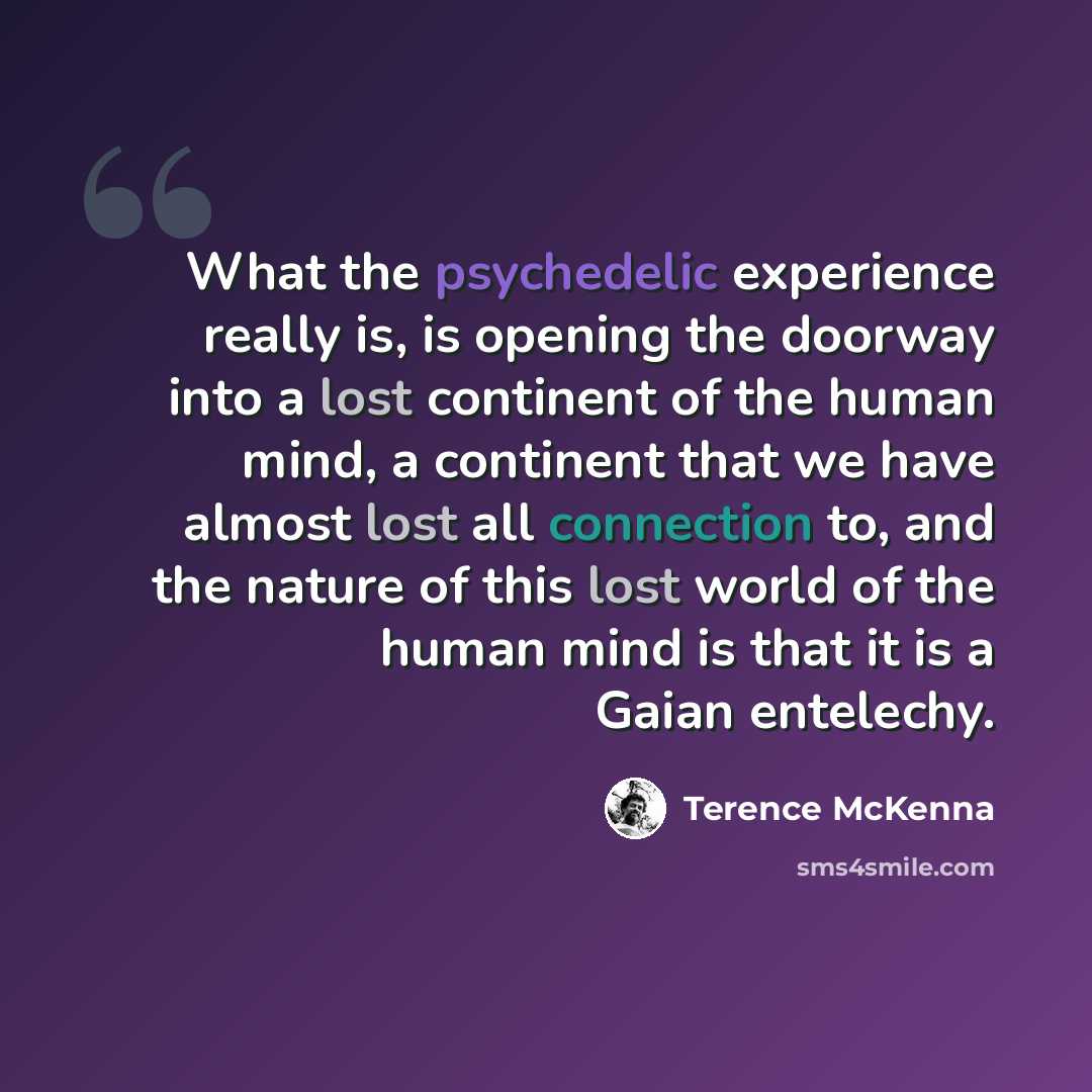 “What the psychedelic experience really is, is opening the doorway into a lost continent of the human mind, a continent that we have almost lost all connection to, and the nature of this lost world of the human mind is that it is a Gaian entelechy.” quote by Terence McKenna