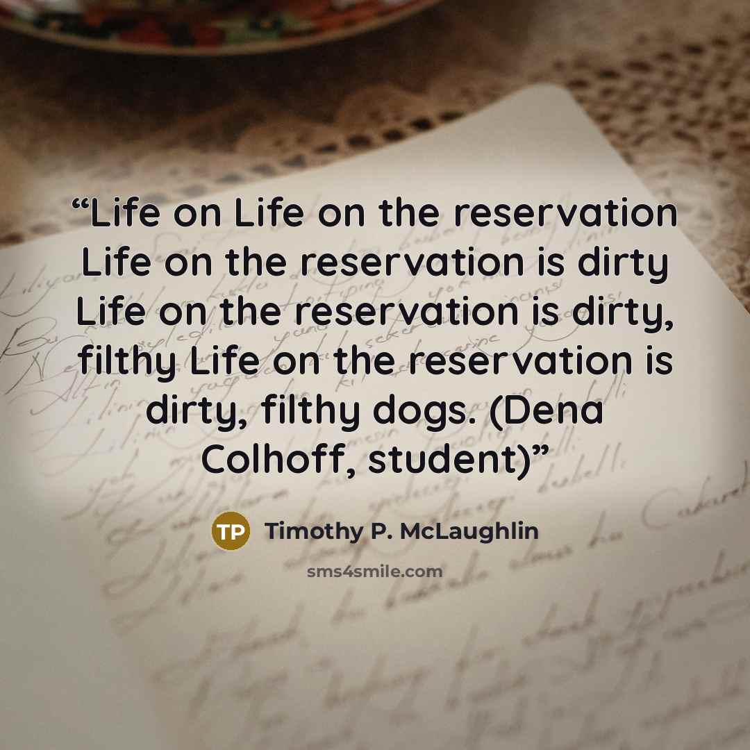 “Life on Life on the reservation Life on the reservation is dirty Life on the reservation is dirty, filthy Life on the reservation is dirty, filthy dogs. (Dena Colhoff, student)” quote by Timothy P. McLaughlin