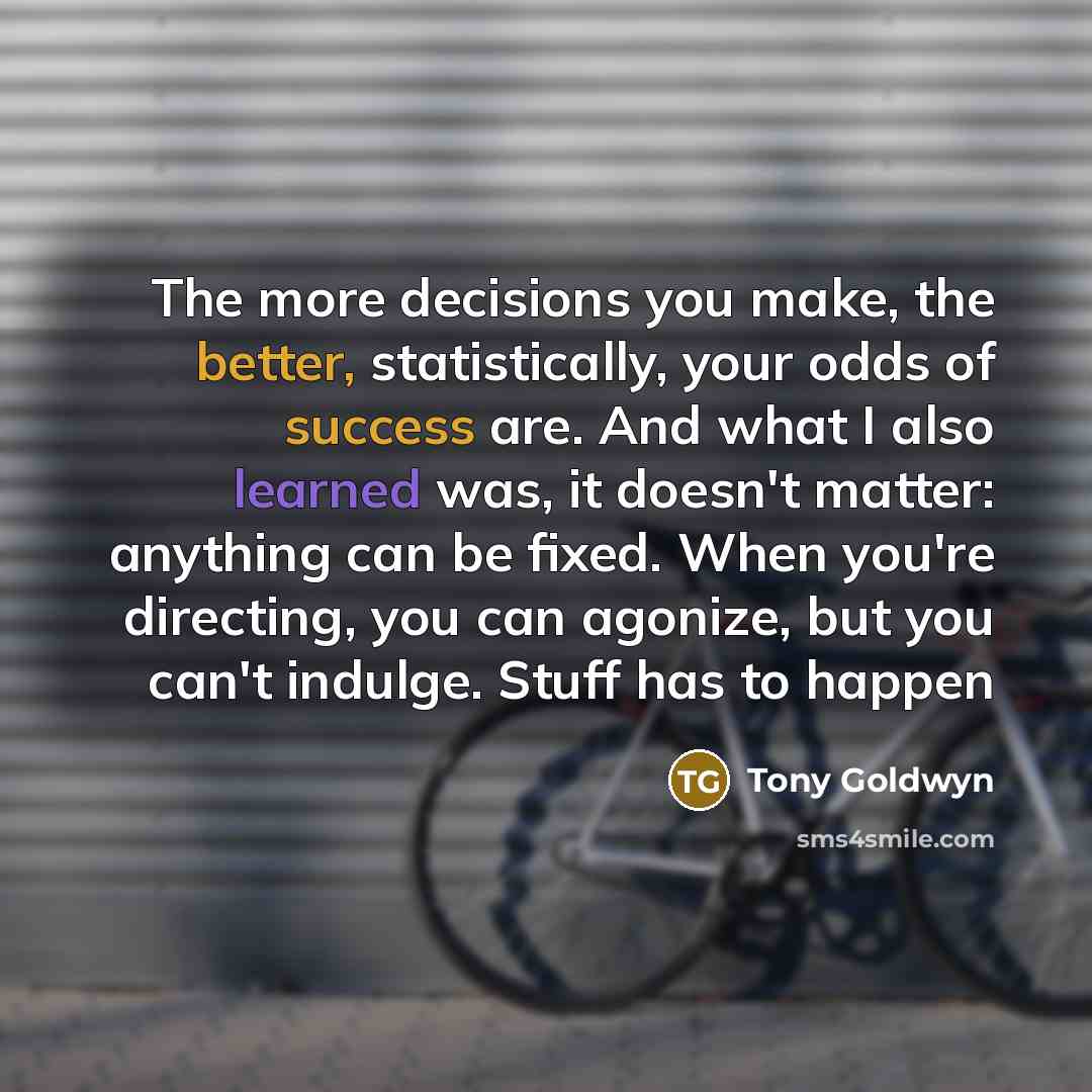 “The more decisions you make, the better, statistically, your odds of success are. And what I also learned was, it doesn't matter: anything can be fixed. When you're directing, you can agonize, but you can't indulge. Stuff has to happen” quote by Tony Goldwyn