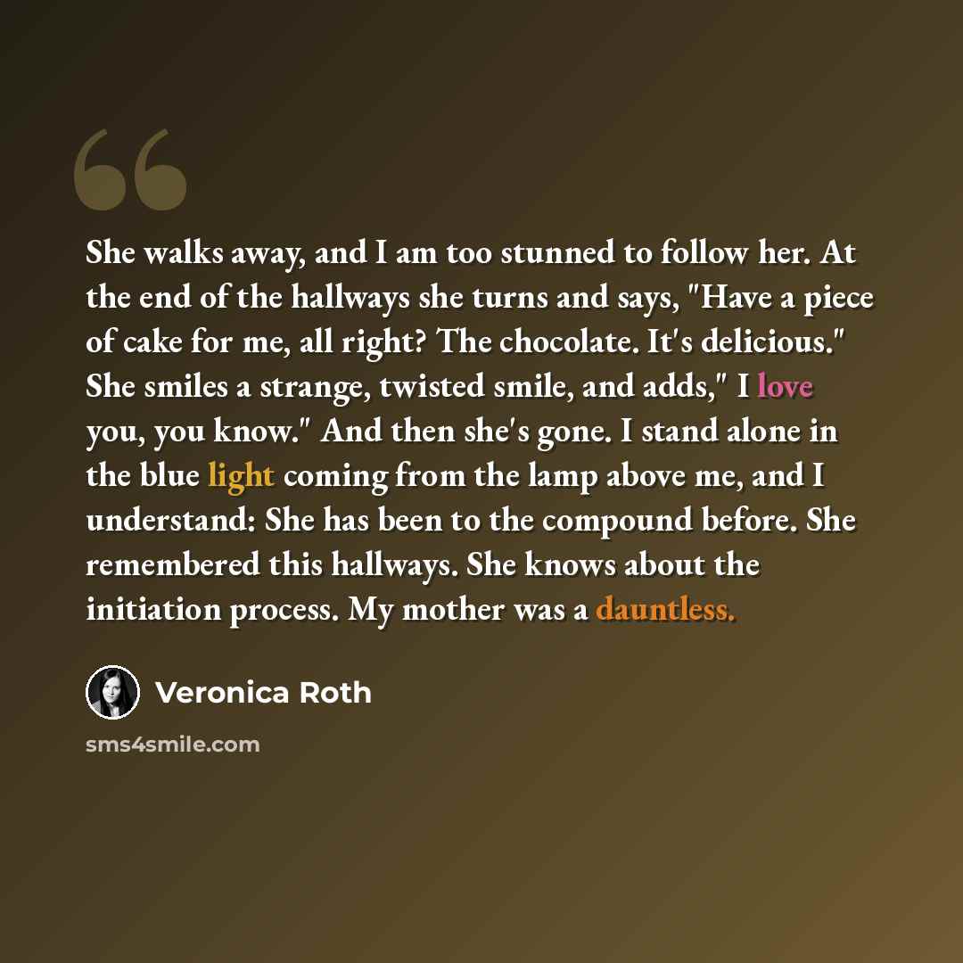 “She walks away, and I am too stunned to follow her. At the end of the hallways she turns and says, "Have a piece of cake for me, all right? The chocolate. It's delicious." She smiles a strange, twisted smile, and adds," I love you, you know." And then she's gone. I stand alone in the blue light…” quote by Veronica Roth
