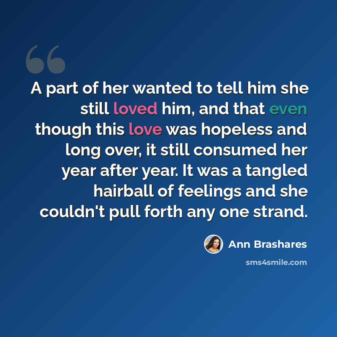 “A part of her wanted to tell him she still loved him, and that even though this love was hopeless and long over, it still consumed her year after year. It was a tangled hairball of feelings and she couldn't pull forth any one strand.” quote by Ann Brashares