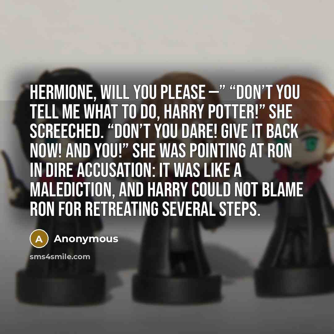“Hermione, will you please —” “Don’t you tell me what to do, Harry Potter!” she screeched. “Don’t you dare! Give it back now! And YOU!” She was pointing at Ron in dire accusation: It was like a malediction, and Harry could not blame Ron for retreating several steps.” quote by Anonymous
