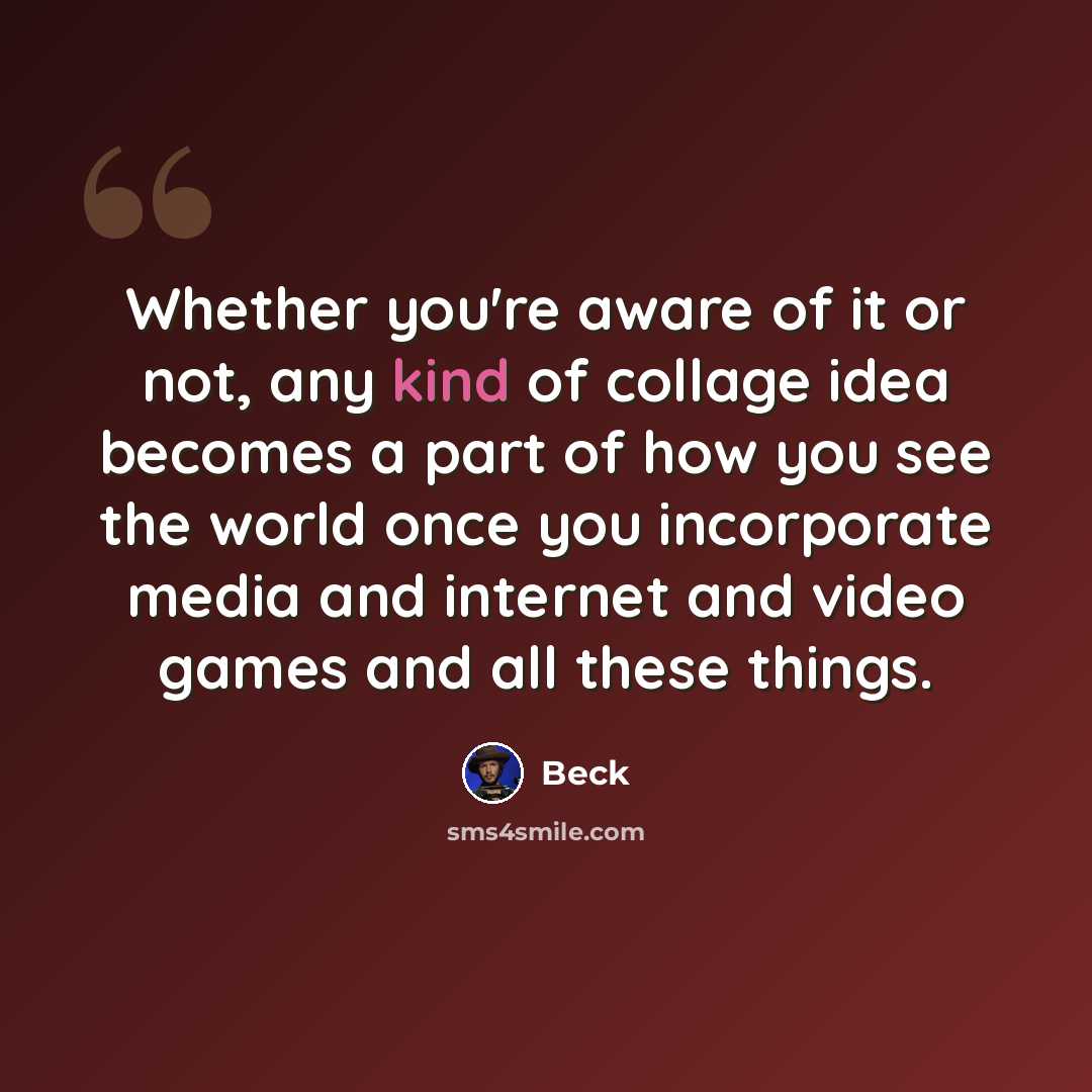 “Whether you're aware of it or not, any kind of collage idea becomes a part of how you see the world once you incorporate media and internet and video games and all these things.” quote by Beck