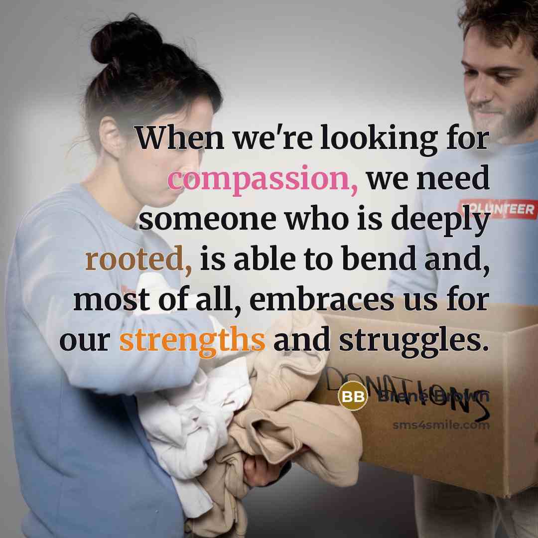 “When we're looking for compassion, we need someone who is deeply rooted, is able to bend and, most of all, embraces us for our strengths and struggles.” quote by Brene Brown
