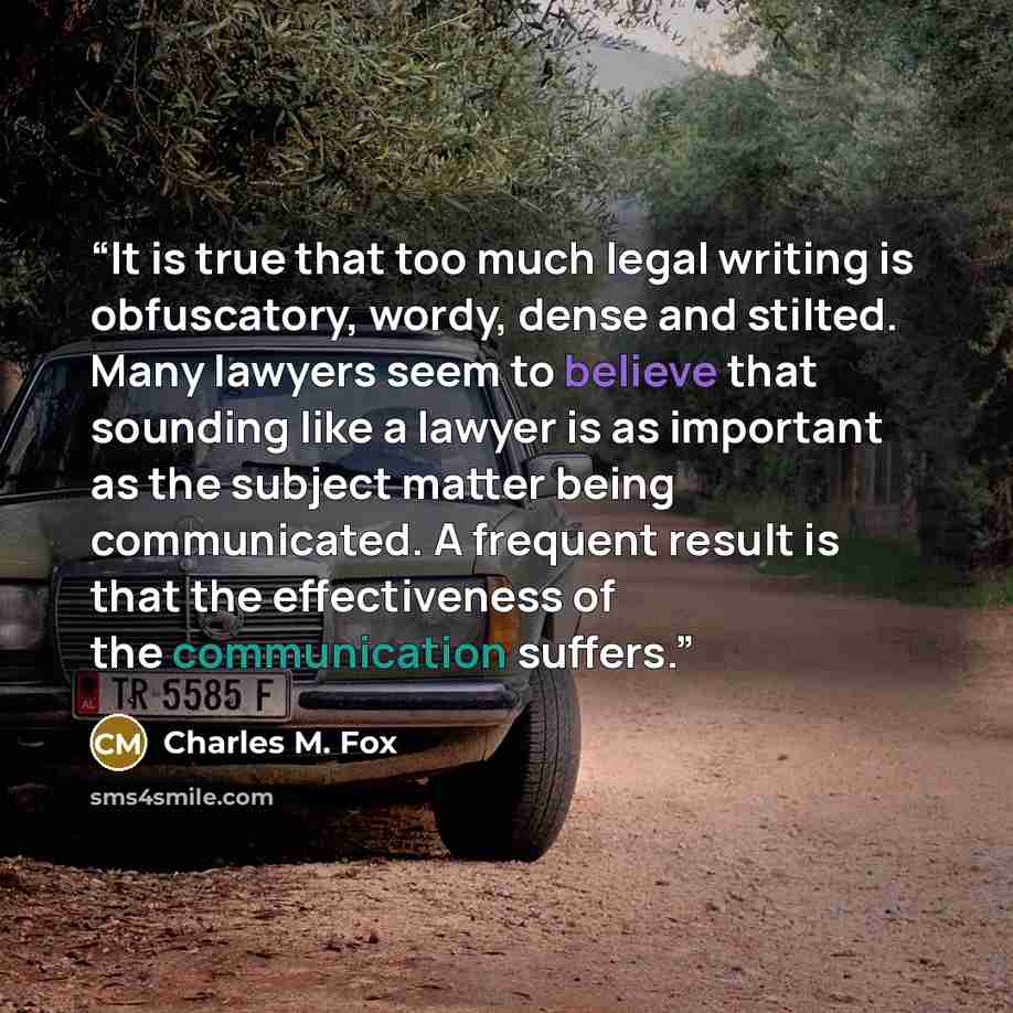 “It is true that too much legal writing is obfuscatory, wordy, dense and stilted. Many lawyers seem to believe that sounding like a lawyer is as important as the subject matter being communicated. A frequent result is that the effectiveness of the communication suffers.” quote by Charles M. Fox