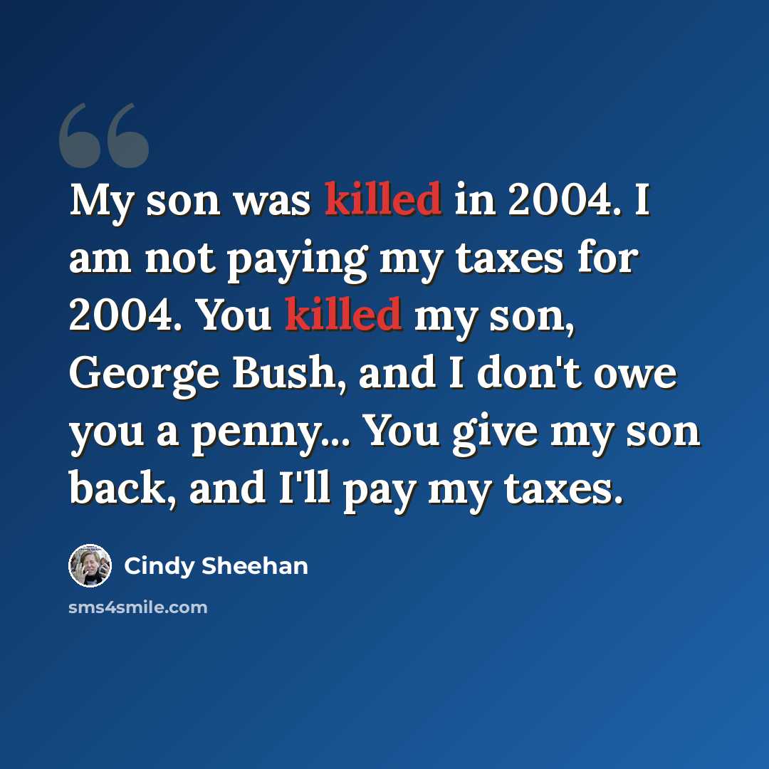 “My son was killed in 2004. I am not paying my taxes for 2004. You killed my son, George Bush, and I don't owe you a penny... You give my son back, and I'll pay my taxes.” quote by Cindy Sheehan