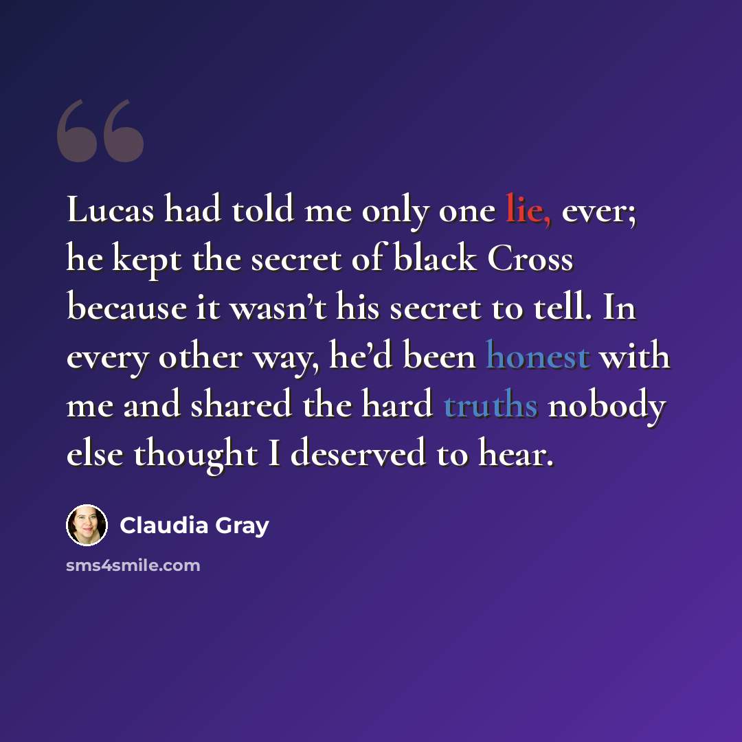 “Lucas had told me only one lie, ever; he kept the secret of black Cross because it wasn’t his secret to tell. In every other way, he’d been honest with me and shared the hard truths nobody else thought I deserved to hear.” quote by Claudia Gray
