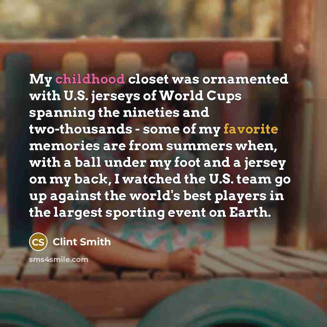 “My childhood closet was ornamented with U.S. jerseys of World Cups spanning the nineties and two-thousands - some of my favorite memories are from summers when, with a ball under my foot and a jersey on my back, I watched the U.S. team go up against the world's best players in the largest sporting…” quote by Clint Smith